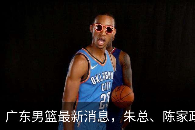 广东男篮最新消息，朱总、陈家政参加品牌方活动 徐杰特训进行时！
